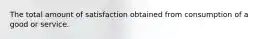 The total amount of satisfaction obtained from consumption of a good or service.