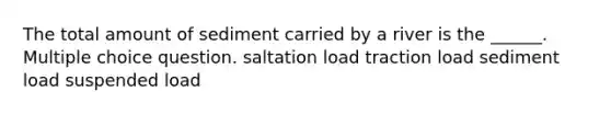 The total amount of sediment carried by a river is the ______. Multiple choice question. saltation load traction load sediment load suspended load