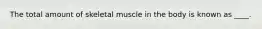 The total amount of skeletal muscle in the body is known as ____.