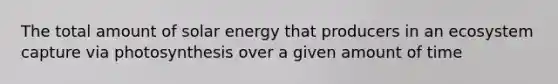 The total amount of solar energy that producers in an ecosystem capture via photosynthesis over a given amount of time