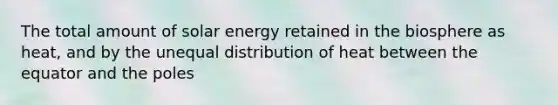 The total amount of solar energy retained in the biosphere as heat, and by the unequal distribution of heat between the equator and the poles