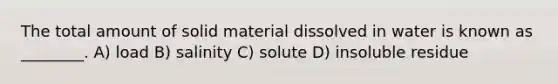 The total amount of solid material dissolved in water is known as ________. A) load B) salinity C) solute D) insoluble residue