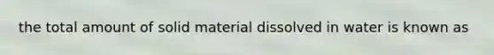 the total amount of solid material dissolved in water is known as