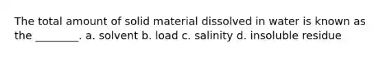 The total amount of solid material dissolved in water is known as the ________. a. solvent b. load c. salinity d. insoluble residue