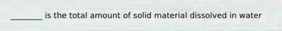 ________ is the total amount of solid material dissolved in water