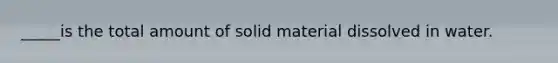 _____is the total amount of solid material dissolved in water.