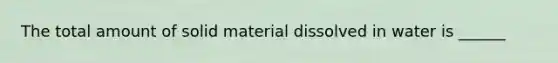 The total amount of solid material dissolved in water is ______