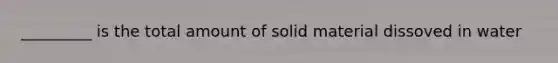 _________ is the total amount of solid material dissoved in water