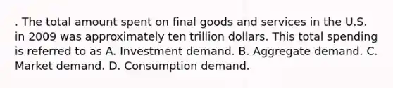 . The total amount spent on final goods and services in the U.S. in 2009 was approximately ten trillion dollars. This total spending is referred to as A. Investment demand. B. Aggregate demand. C. Market demand. D. Consumption demand.