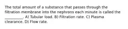 The total amount of a substance that passes through the filtration membrane into the nephrons each minute is called the __________. A) Tubular load. B) Filtration rate. C) Plasma clearance. D) Flow rate.