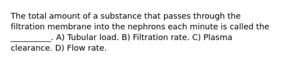 The total amount of a substance that passes through the filtration membrane into the nephrons each minute is called the __________. A) Tubular load. B) Filtration rate. C) Plasma clearance. D) Flow rate.