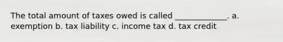 The total amount of taxes owed is called _____________. a. exemption b. tax liability c. income tax d. tax credit