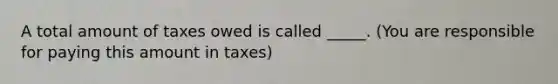 A total amount of taxes owed is called _____. (You are responsible for paying this amount in taxes)