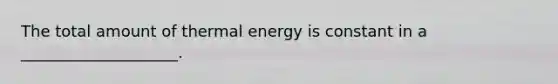 The total amount of thermal energy is constant in a ____________________.