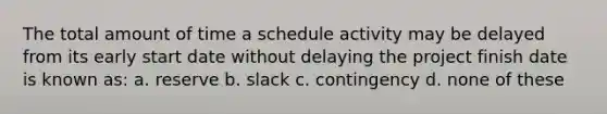 The total amount of time a schedule activity may be delayed from its early start date without delaying the project finish date is known as: a. reserve b. slack c. contingency d. none of these