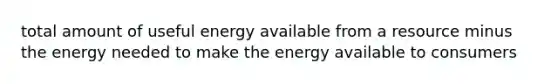 total amount of useful energy available from a resource minus the energy needed to make the energy available to consumers