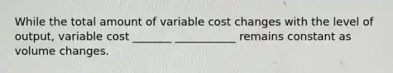 While the total amount of variable cost changes with the level of output, variable cost _______ ___________ remains constant as volume changes.