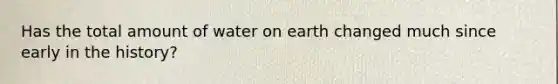 Has the total amount of water on earth changed much since early in the history?