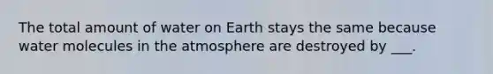 The total amount of water on Earth stays the same because water molecules in the atmosphere are destroyed by ___.