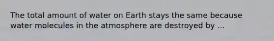 The total amount of water on Earth stays the same because water molecules in the atmosphere are destroyed by ...