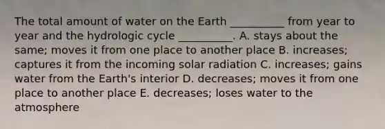 The total amount of water on the Earth __________ from year to year and the hydrologic cycle __________. A. stays about the same; moves it from one place to another place B. increases; captures it from the incoming solar radiation C. increases; gains water from the Earth's interior D. decreases; moves it from one place to another place E. decreases; loses water to the atmosphere