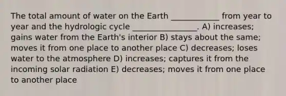 The total amount of water on the Earth ____________ from year to year and the hydrologic cycle ________________. A) increases; gains water from the Earth's interior B) stays about the same; moves it from one place to another place C) decreases; loses water to the atmosphere D) increases; captures it from the incoming solar radiation E) decreases; moves it from one place to another place