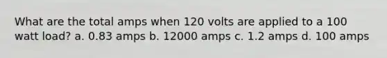 What are the total amps when 120 volts are applied to a 100 watt load? a. 0.83 amps b. 12000 amps c. 1.2 amps d. 100 amps