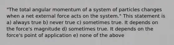 "The total angular momentum of a system of particles changes when a net external force acts on the system." This statement is a) always true b) never true c) sometimes true. It depends on the force's magnitude d) sometimes true. It depends on the force's point of application e) none of the above