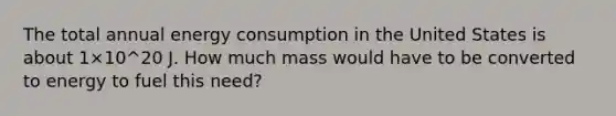 The total annual energy consumption in the United States is about 1×10^20 J. How much mass would have to be converted to energy to fuel this need?