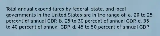 Total annual expenditures by federal, state, and local governments in the United States are in the range of: a. 20 to 25 percent of annual GDP. b. 25 to 30 percent of annual GDP. c. 35 to 40 percent of annual GDP. d. 45 to 50 percent of annual GDP.