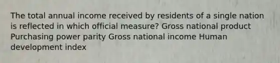 The total annual income received by residents of a single nation is reflected in which official measure? Gross national product Purchasing power parity Gross national income Human development index