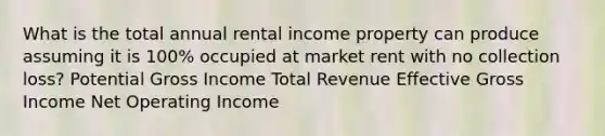 What is the total annual rental income property can produce assuming it is 100% occupied at market rent with no collection loss? Potential Gross Income Total Revenue Effective Gross Income Net Operating Income