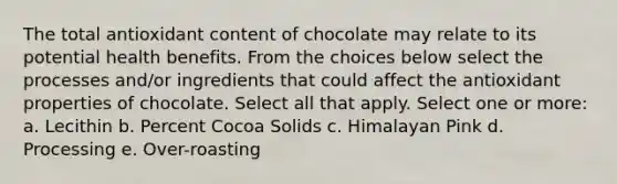 The total antioxidant content of chocolate may relate to its potential health benefits. From the choices below select the processes and/or ingredients that could affect the antioxidant properties of chocolate. Select all that apply. Select one or more: a. Lecithin b. Percent Cocoa Solids c. Himalayan Pink d. Processing e. Over-roasting