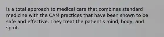 is a total approach to medical care that combines standard medicine with the CAM practices that have been shown to be safe and effective. They treat the patient's mind, body, and spirit.