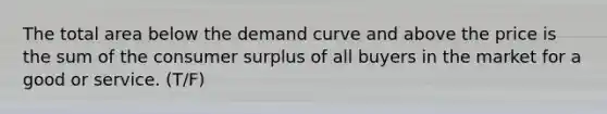 The total area below the demand curve and above the price is the sum of the consumer surplus of all buyers in the market for a good or service. (T/F)