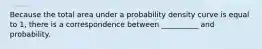 Because the total area under a probability density curve is equal to 1, there is a correspondence between __________ and probability.