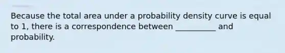 Because the total area under a probability density curve is equal to 1, there is a correspondence between __________ and probability.