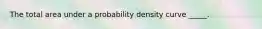 The total area under a probability density curve​ _____.