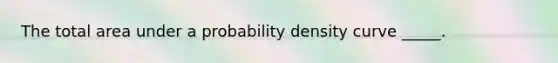 The total area under a probability density curve​ _____.