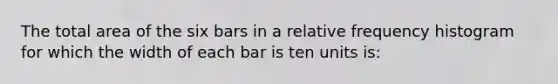 The total area of the six bars in a <a href='https://www.questionai.com/knowledge/kxSAz68iu6-relative-frequency-histogram' class='anchor-knowledge'>relative frequency histogram</a> for which the width of each bar is ten units is: