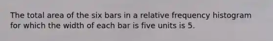 The total area of the six bars in a relative frequency histogram for which the width of each bar is five units is 5.