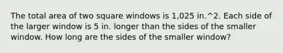 The total area of two square windows is 1,025 in.^2. Each side of the larger window is 5 in. longer than the sides of the smaller window. How long are the sides of the smaller window?