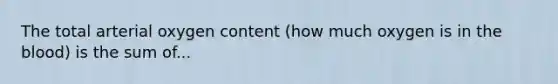 The total arterial oxygen content (how much oxygen is in the blood) is the sum of...