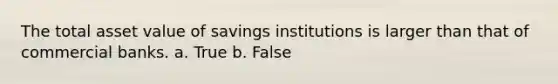 The total asset value of savings institutions is larger than that of commercial banks. a. True b. False