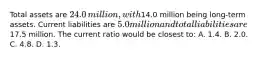 Total assets are 24.0 ​million, with14.0 million being​ long-term assets. Current liabilities are 5.0 million and total liabilities are17.5 million. The current ratio would be closest​ to: A. 1.4. B. 2.0. C. 4.8. D. 1.3.