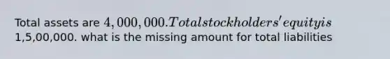 Total assets are 4,000,000. Total stockholders' equity is1,5,00,000. what is the missing amount for total liabilities