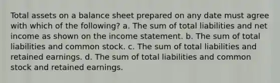 Total assets on a balance sheet prepared on any date must agree with which of the following? a. The sum of total liabilities and net income as shown on the income statement. b. The sum of total liabilities and common stock. c. The sum of total liabilities and retained earnings. d. The sum of total liabilities and common stock and retained earnings.