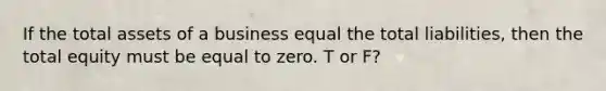 If the total assets of a business equal the total liabilities, then the total equity must be equal to zero. T or F?