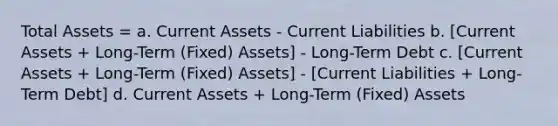 Total Assets = a. Current Assets - Current Liabilities b. [Current Assets + Long-Term (Fixed) Assets] - Long-Term Debt c. [Current Assets + Long-Term (Fixed) Assets] - [Current Liabilities + Long-Term Debt] d. Current Assets + Long-Term (Fixed) Assets