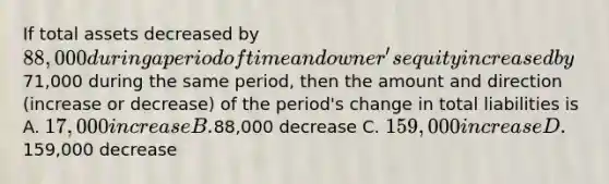 If total assets decreased by 88,000 during a period of time and owner's equity increased by71,000 during the same period, then the amount and direction (increase or decrease) of the period's change in total liabilities is A. 17,000 increase B.88,000 decrease C. 159,000 increase D.159,000 decrease